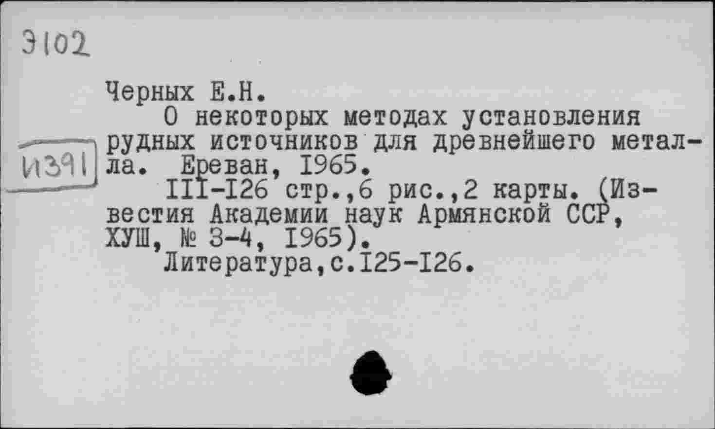 ﻿ЭЮ2.
Черных Е.Н.
О некоторых методах установления и----»рудных источников для древнейшего метал
ИЗЯІ ла. Ереван, 1965.
———	III—126 стр.,6 рис.,2 карты. (Из-
вестия Академии наук Армянской ССР, ХУШ, № 3-4, 1965).
Литература,с.125-126.